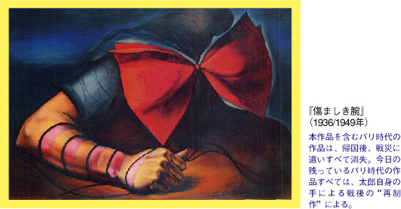 『傷ましき腕』　（1936/1949年）本作品を含むパリ時代の作品は、帰国後、戦災に遭いすべて消失。今日の残っているパリ時代の作品すべては、太郎自身の手による戦後の“再制作”による。